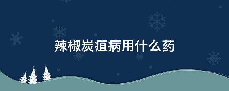 辣椒炭疽病用什么药（辣椒炭疽病用什么药最好）