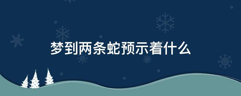 梦到两条蛇预示着什么 备孕期间梦到两条蛇预示着什么