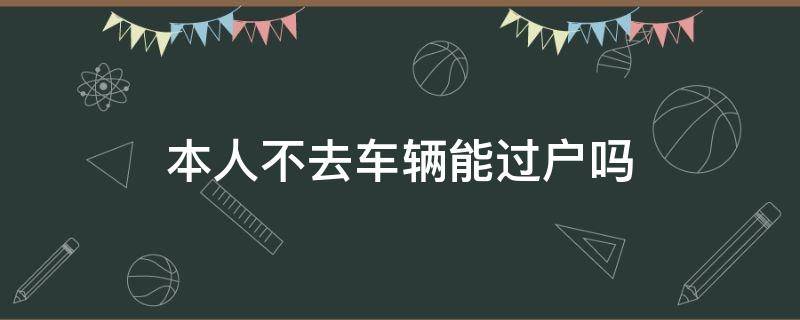 本人不去车辆能过户吗 过户车辆本人不去可以吗