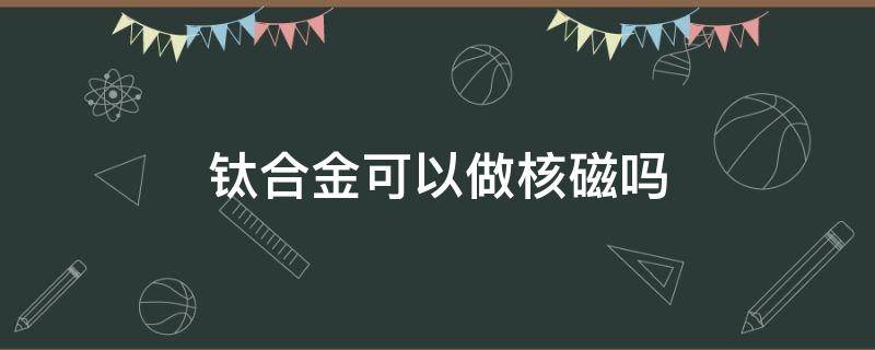 钛合金可以做核磁吗（为什么钛合金可以做核磁）