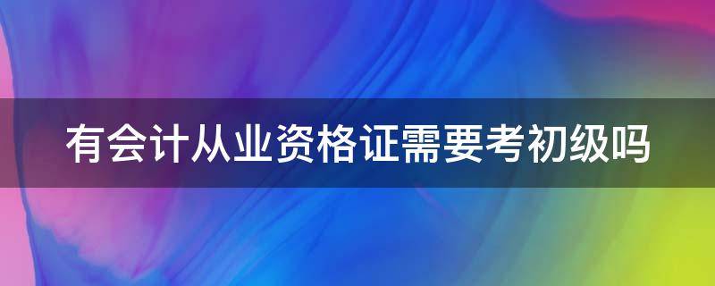 有会计从业资格证需要考初级吗 有会计从业资格证需要考初级吗