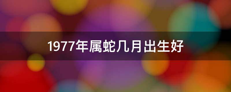 1977年属蛇几月出生好 1977年属蛇几月出生好女宝