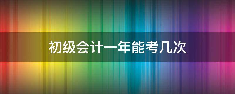 初级会计一年能考几次 初级会计考试一年可以考几次?