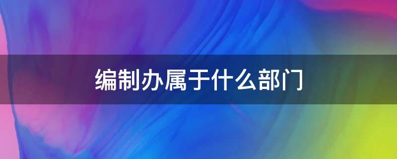 编制办属于什么部门 编办属于哪个部门