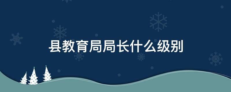 县教育局局长什么级别（县教育局局长什么级别是公务员吗）