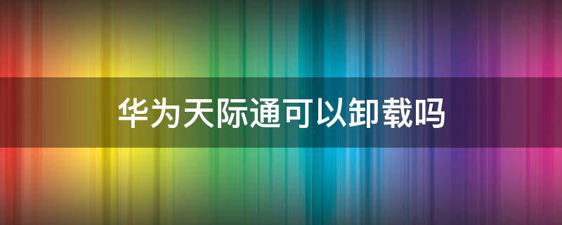 华为天际通可以卸载吗（华为手机天际通数据服务可以卸载吗）