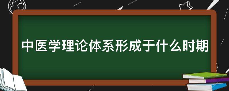 中医学理论体系形成于什么时期 中医理论体系形成的时期是