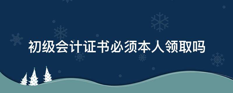 初级会计证书必须本人领取吗 初级会计证书需要本人领取吗