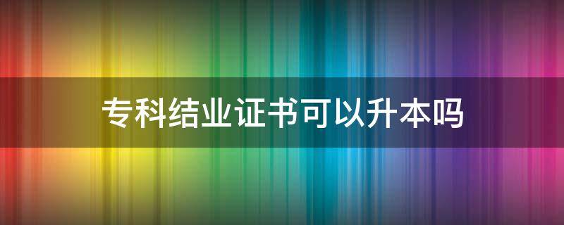 专科结业证书可以升本吗 专科拿了结业证还能升本吗