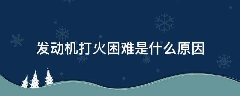 发动机打火困难是什么原因（发动机打火困难是怎么回事儿?）