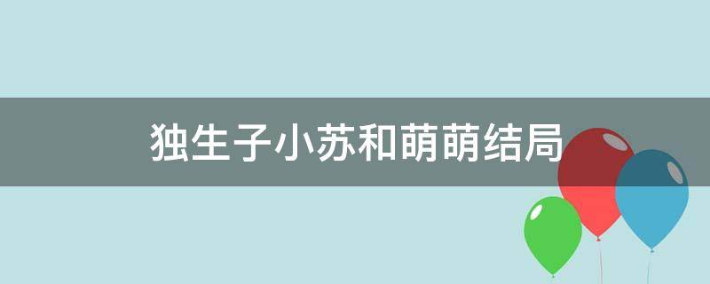 独生子小苏和萌萌结局（独生子电视剧小苏和萌萌成了吗）