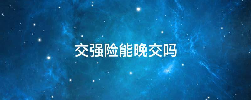 交强险能晚交吗（交强险可以晚交多长时间）