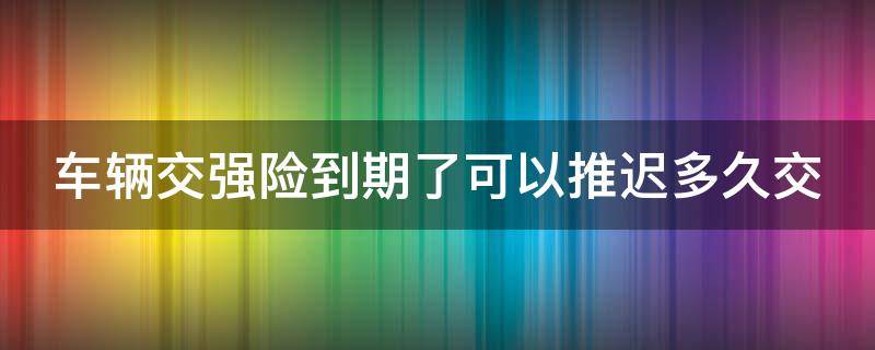 车辆交强险到期了可以推迟多久交（车辆交强险到期了可以推迟多久交费）