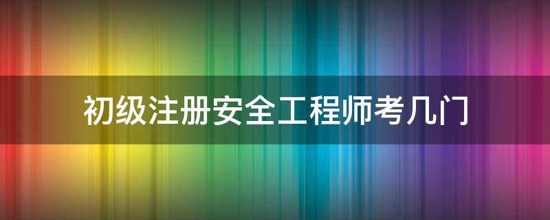 初级注册安全工程师考几门（初级注册安全工程师考几门?）