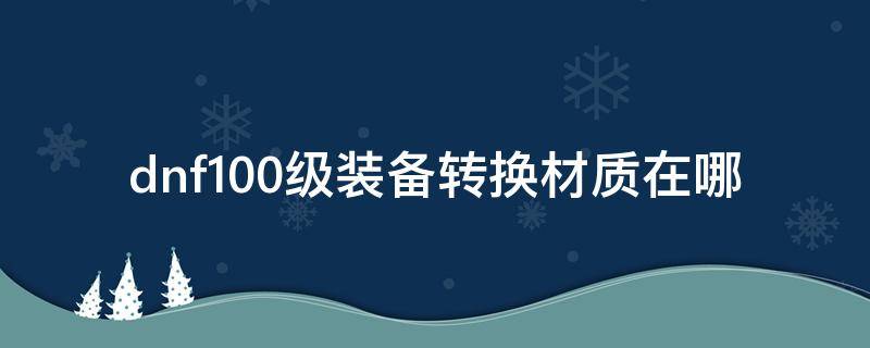 dnf100级装备转换材质在哪 dnf怎么转换100级装备材质