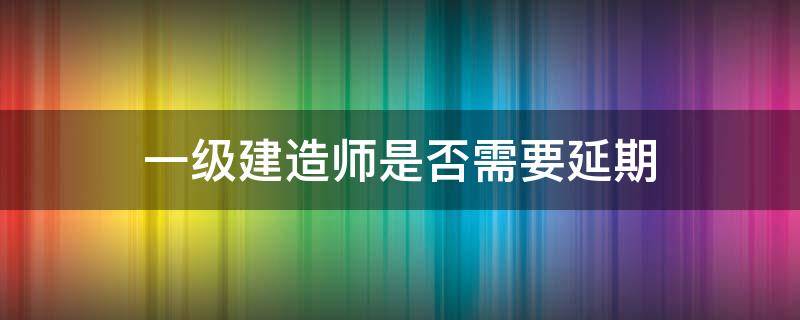 一级建造师是否需要延期 一级注册建造师延期