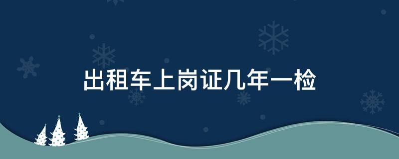 出租车上岗证几年一检（出租车上岗证不用每年还的检）