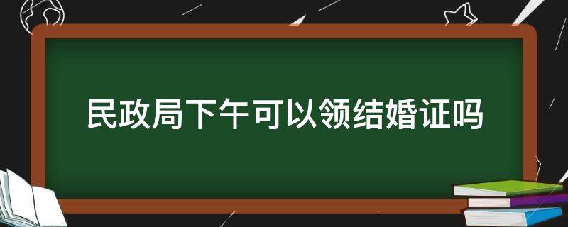 民政局下午可以领结婚证吗（民政局登记结婚下午可以吗）