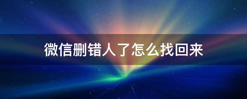 微信删错人了怎么找回来 微信删错人了怎么恢复