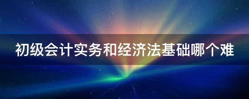 初级会计实务和经济法基础哪个难（初级经济法基础记忆口诀）