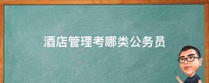 酒店管理考哪类公务员 公务员酒店管理属于什么类别的专业