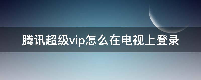 腾讯超级vip怎么在电视上登录（腾讯超级vip怎么登陆电视）