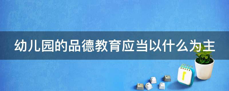 幼儿园的品德教育应当以什么为主（幼儿园的品德教育应当以什么和什么为主）