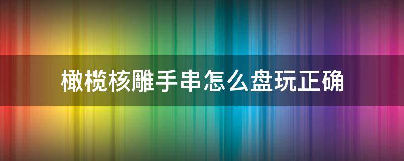 橄榄核雕手串怎么盘玩正确 如何把玩橄榄核手串