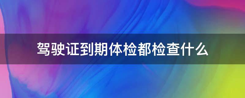 驾驶证到期体检都检查什么（驾驶证到期体检哪些项目）