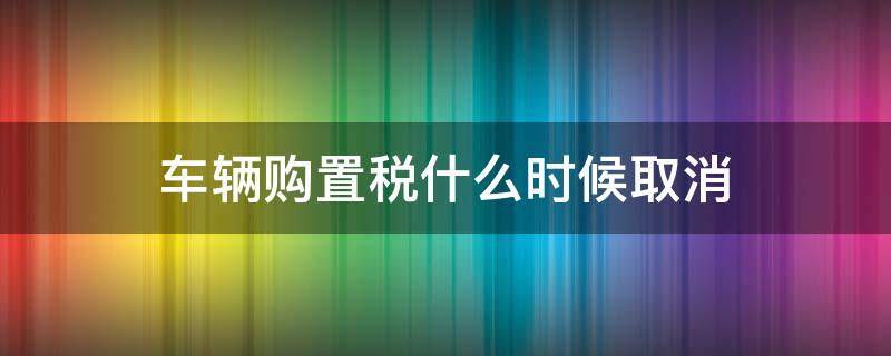 车辆购置税什么时候取消（国家规定车辆购置税什么时间取消）