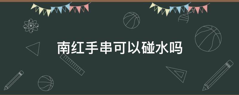 南红手串可以碰水吗（南红手镯能碰水吗）