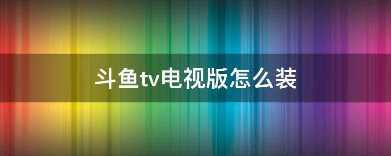 斗鱼tv电视版怎么装（斗鱼tv电视版怎么安装）