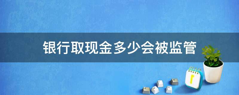 银行取现金多少会被监管 现金取款多少会被监管