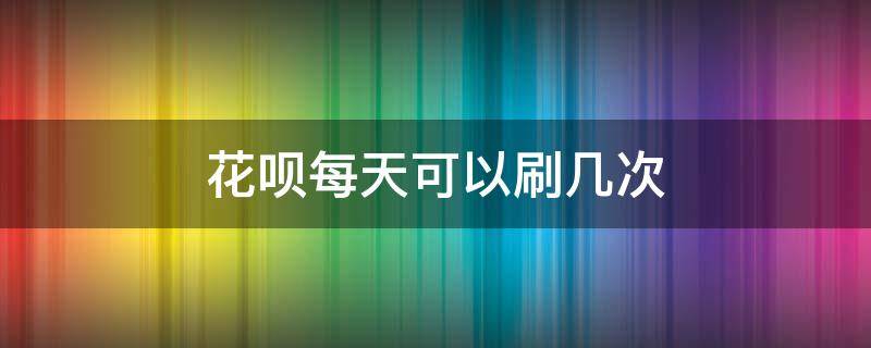 花呗每天可以刷几次 花呗可以刷多少次