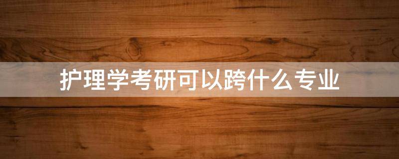 护理学考研可以跨什么专业（护理学考研可以跨什么专业容易些）