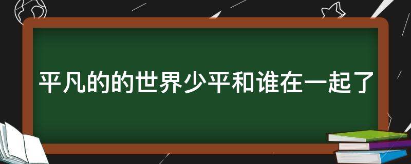 平凡的的世界少平和谁在一起了 平凡的世界 少平原型