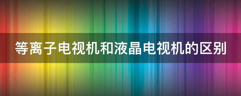 等离子电视机和液晶电视机的区别 等离子电视机与液晶电视机的区别