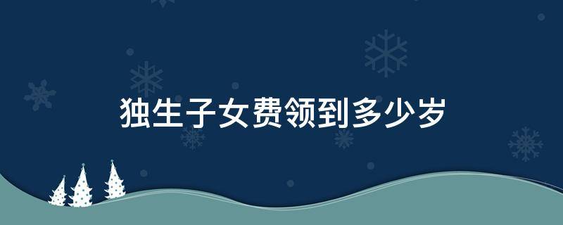 独生子女费领到多少岁 独生子女费领到多少岁呀