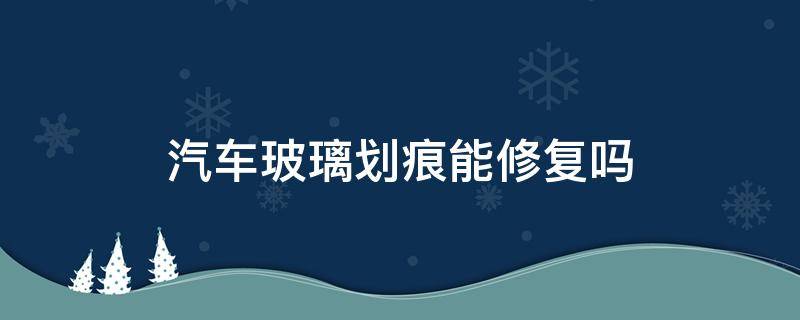 汽车玻璃划痕能修复吗 车玻璃有划痕可以修复吗