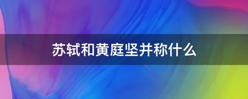 苏轼和黄庭坚并称什么（苏轼和黄庭坚为什么并称）