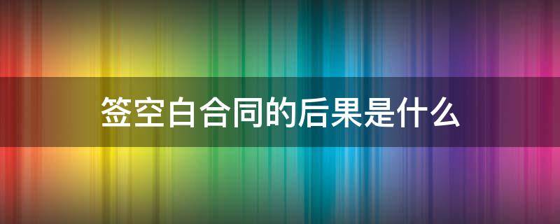 签空白合同的后果是什么 签空白合同犯法吗