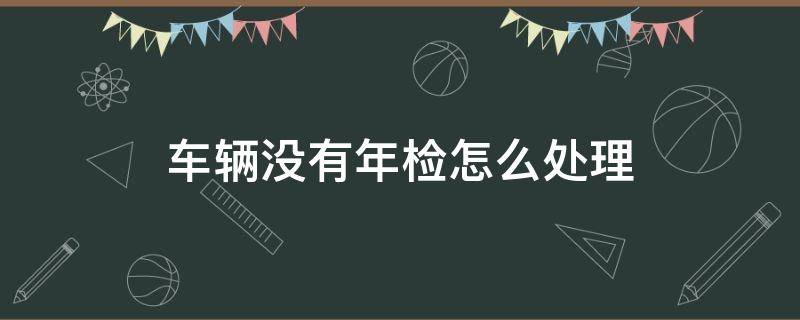 车辆没有年检怎么处理 车辆没有年检怎么处理违章