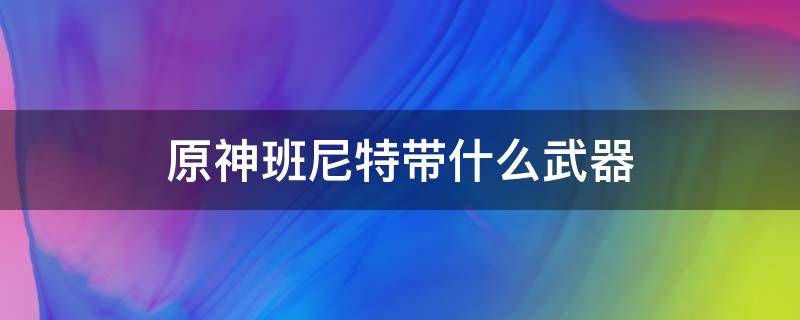 原神班尼特带什么武器（原神班尼特带什么武器好）