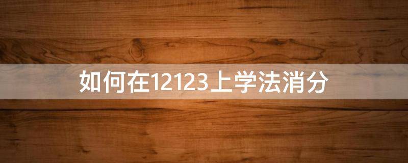 如何在12123上学法消分（如何在12123上学法消分多久可以厂办学法消分）