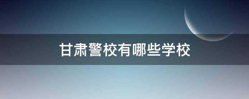 甘肃警校有哪些学校 甘肃本科警校有哪些学校