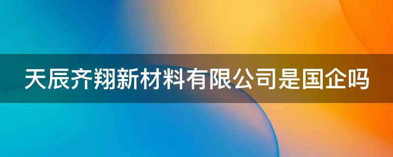 天辰齐翔新材料有限公司是国企吗（天辰齐翔新材料有限公司是国企吗）