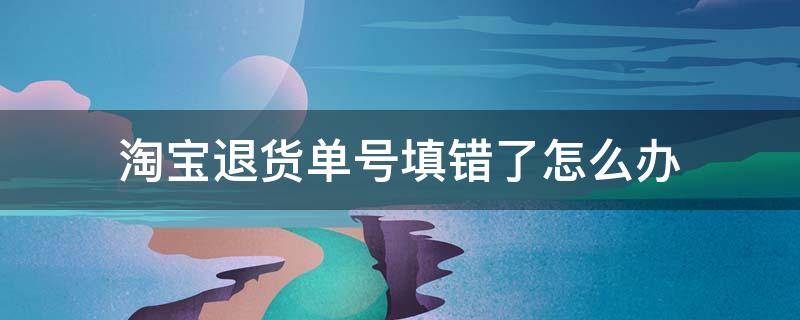 淘宝退货单号填错了怎么办 淘宝退货单号填错了怎么办已经送到了