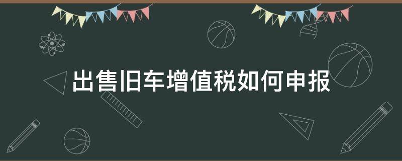 出售旧车增值税如何申报 出售旧车的增值税账务处理