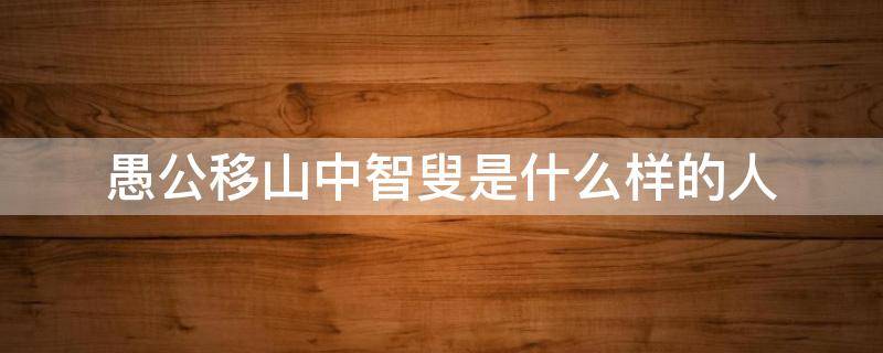 愚公移山中智叟是什么样的人 愚公移山中愚公和智叟