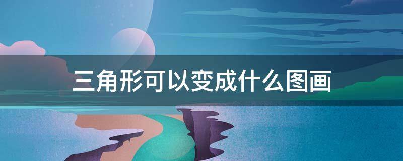 三角形可以变成什么图画（三角形可以变成什么图画幼儿园）